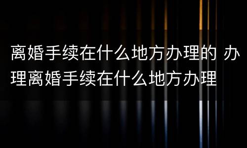 离婚手续在什么地方办理的 办理离婚手续在什么地方办理