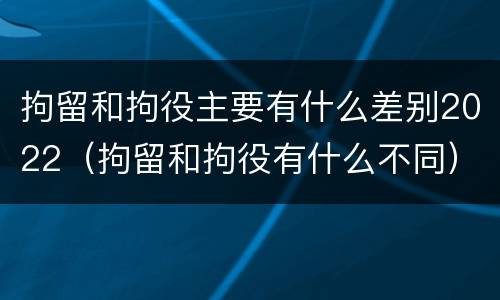 拘留和拘役主要有什么差别2022（拘留和拘役有什么不同）