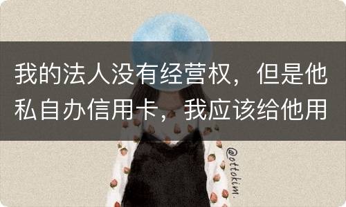 我的法人没有经营权，但是他私自办信用卡，我应该给他用吗