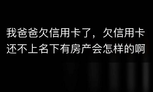 我爸爸欠信用卡了，欠信用卡还不上名下有房产会怎样的啊