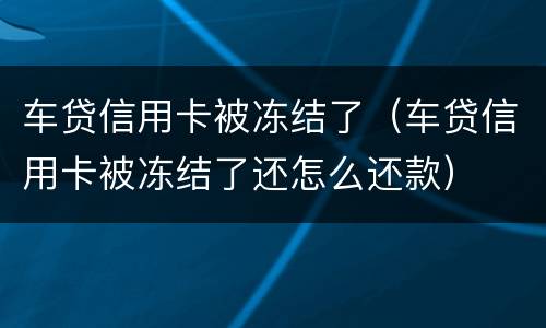 车贷信用卡被冻结了（车贷信用卡被冻结了还怎么还款）