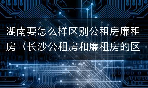 湖南要怎么样区别公租房廉租房（长沙公租房和廉租房的区别）