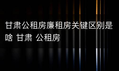 甘肃公租房廉租房关键区别是啥 甘肃 公租房
