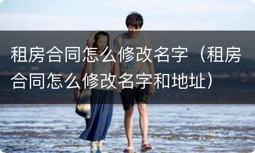 租房合同怎么修改名字（租房合同怎么修改名字和地址）