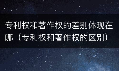 专利权和著作权的差别体现在哪（专利权和著作权的区别）