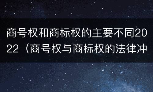 商号权和商标权的主要不同2022（商号权与商标权的法律冲突与解决）