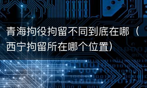 青海拘役拘留不同到底在哪（西宁拘留所在哪个位置）