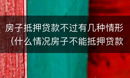 房子抵押贷款不过有几种情形（什么情况房子不能抵押贷款）