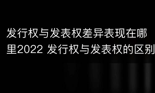 发行权与发表权差异表现在哪里2022 发行权与发表权的区别