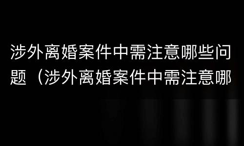 涉外离婚案件中需注意哪些问题（涉外离婚案件中需注意哪些问题呢）