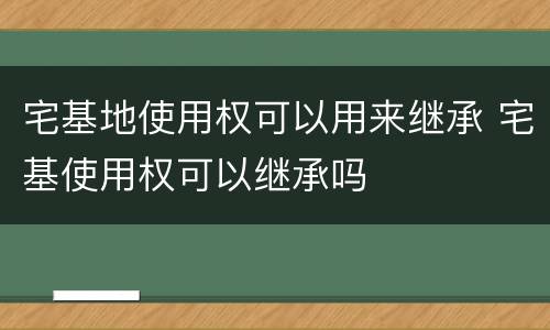宅基地使用权可以用来继承 宅基使用权可以继承吗