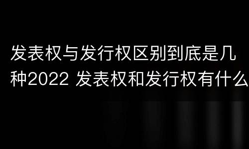 发表权与发行权区别到底是几种2022 发表权和发行权有什么区别