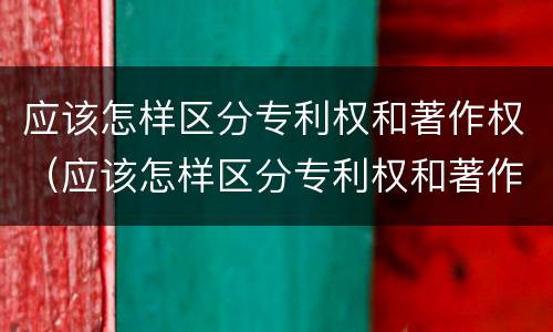应该怎样区分专利权和著作权（应该怎样区分专利权和著作权的区别）