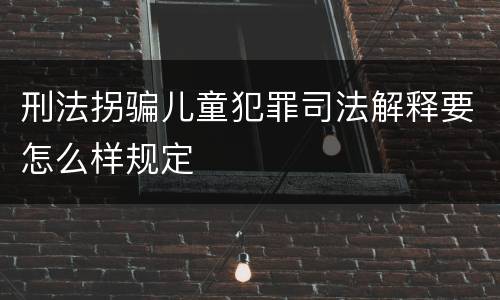 刑法拐骗儿童犯罪司法解释要怎么样规定