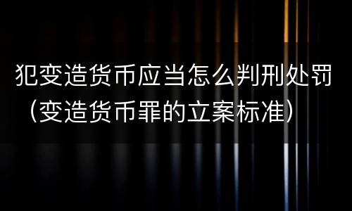 犯变造货币应当怎么判刑处罚（变造货币罪的立案标准）