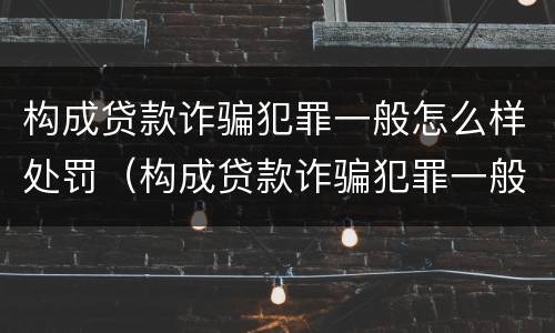 构成贷款诈骗犯罪一般怎么样处罚（构成贷款诈骗犯罪一般怎么样处罚呢）