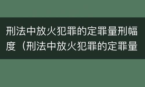 刑法中放火犯罪的定罪量刑幅度（刑法中放火犯罪的定罪量刑幅度大吗）