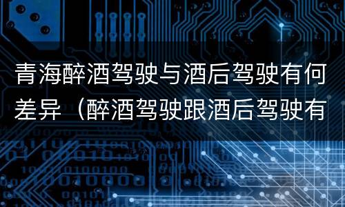 青海醉酒驾驶与酒后驾驶有何差异（醉酒驾驶跟酒后驾驶有区别吗）