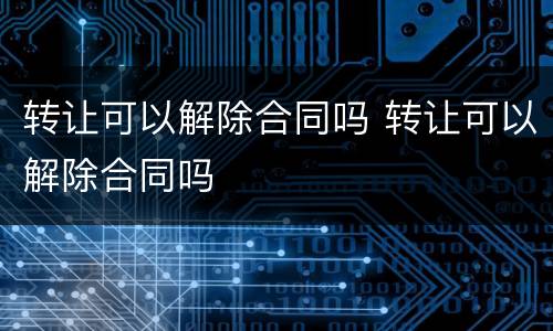 转让可以解除合同吗 转让可以解除合同吗