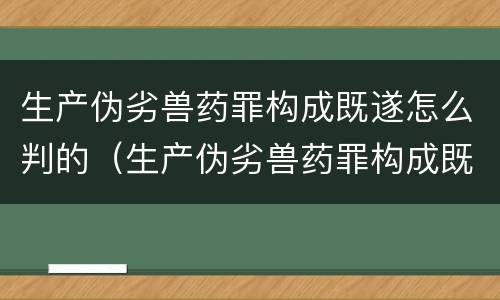 生产伪劣兽药罪构成既遂怎么判的（生产伪劣兽药罪构成既遂怎么判的量刑）