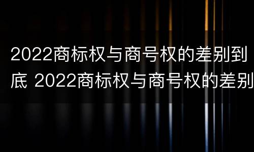 2022商标权与商号权的差别到底 2022商标权与商号权的差别到底有多大