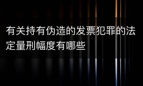 有关持有伪造的发票犯罪的法定量刑幅度有哪些