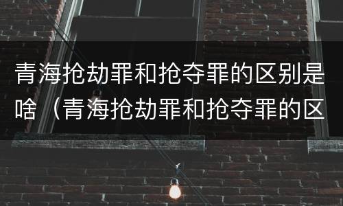 青海抢劫罪和抢夺罪的区别是啥（青海抢劫罪和抢夺罪的区别是啥呀）
