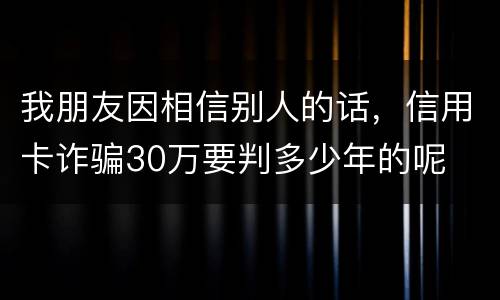 我朋友因相信别人的话，信用卡诈骗30万要判多少年的呢