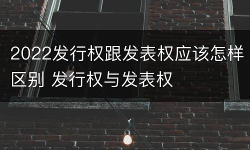 2022发行权跟发表权应该怎样区别 发行权与发表权