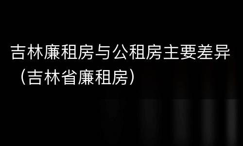 吉林廉租房与公租房主要差异（吉林省廉租房）
