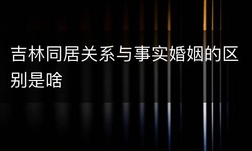 吉林同居关系与事实婚姻的区别是啥