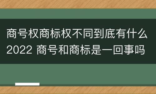 商号权商标权不同到底有什么2022 商号和商标是一回事吗