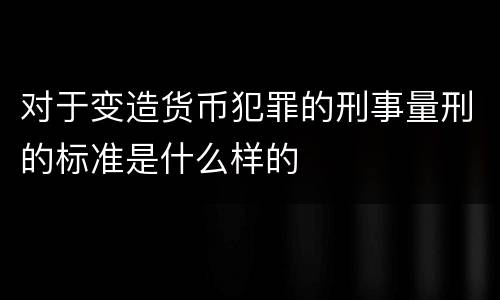 对于变造货币犯罪的刑事量刑的标准是什么样的