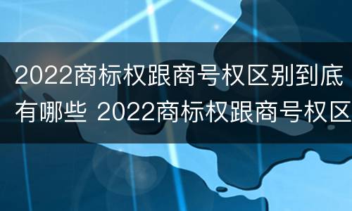 2022商标权跟商号权区别到底有哪些 2022商标权跟商号权区别到底有哪些不同