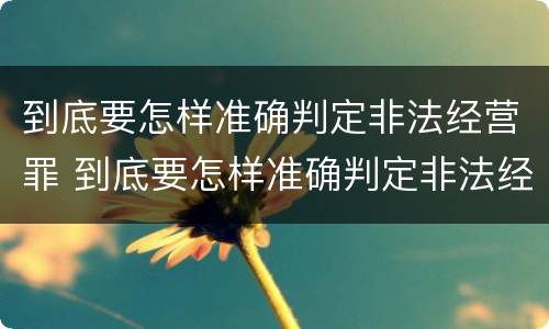 到底要怎样准确判定非法经营罪 到底要怎样准确判定非法经营罪案件