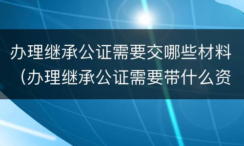办理继承公证需要交哪些材料（办理继承公证需要带什么资料）