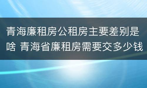 青海廉租房公租房主要差别是啥 青海省廉租房需要交多少钱