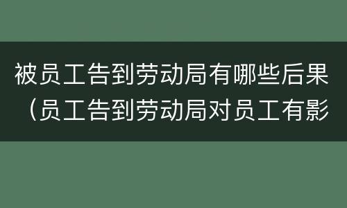 被员工告到劳动局有哪些后果（员工告到劳动局对员工有影响吗）