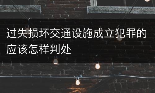 过失损坏交通设施成立犯罪的应该怎样判处
