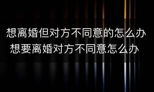 想离婚但对方不同意的怎么办 想要离婚对方不同意怎么办