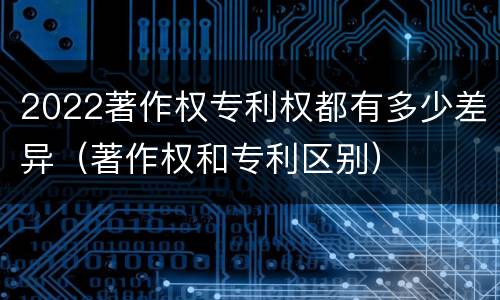 2022著作权专利权都有多少差异（著作权和专利区别）