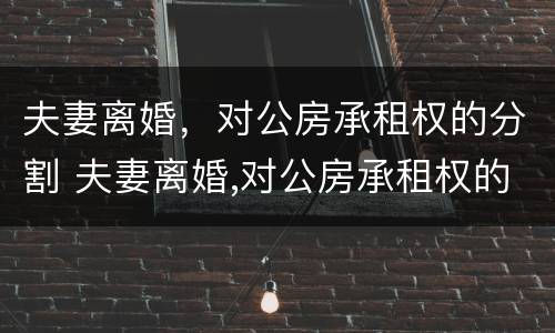 夫妻离婚，对公房承租权的分割 夫妻离婚,对公房承租权的分割有效吗