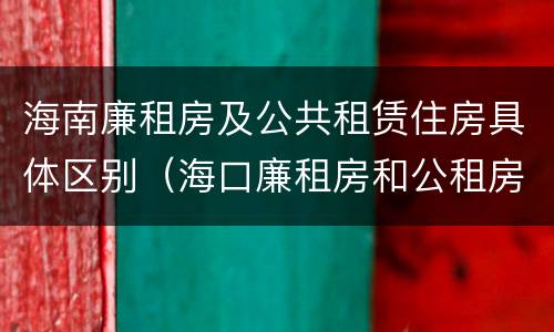 海南廉租房及公共租赁住房具体区别（海口廉租房和公租房的区别）