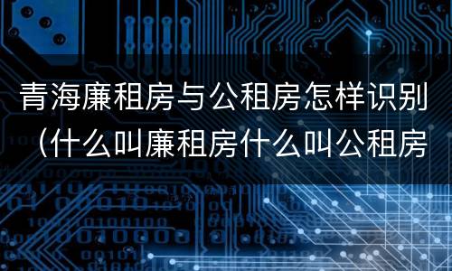 青海廉租房与公租房怎样识别（什么叫廉租房什么叫公租房）