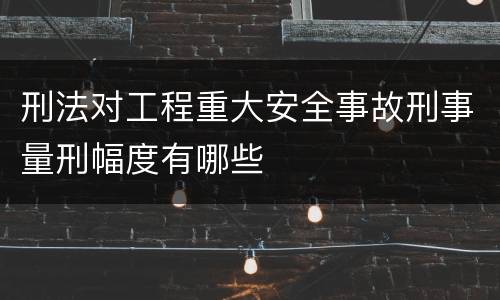 刑法对工程重大安全事故刑事量刑幅度有哪些