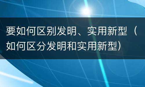 要如何区别发明、实用新型（如何区分发明和实用新型）