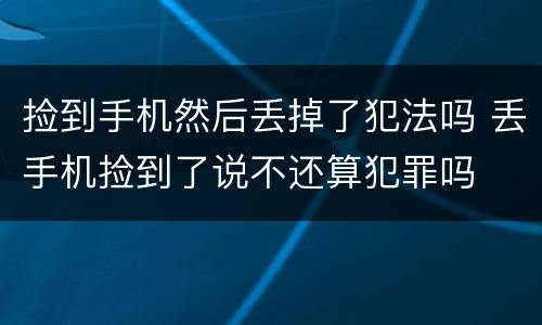 捡到手机然后丢掉了犯法吗 丢手机捡到了说不还算犯罪吗
