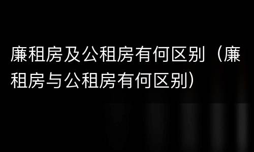 廉租房及公租房有何区别（廉租房与公租房有何区别）