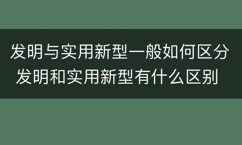 发明与实用新型一般如何区分 发明和实用新型有什么区别