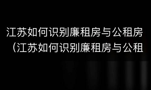 江苏如何识别廉租房与公租房（江苏如何识别廉租房与公租房的关系）